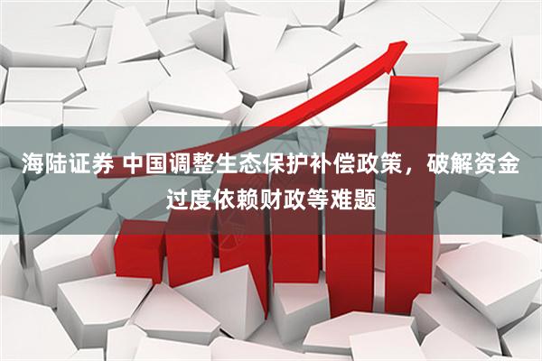 海陆证券 中国调整生态保护补偿政策，破解资金过度依赖财政等难题