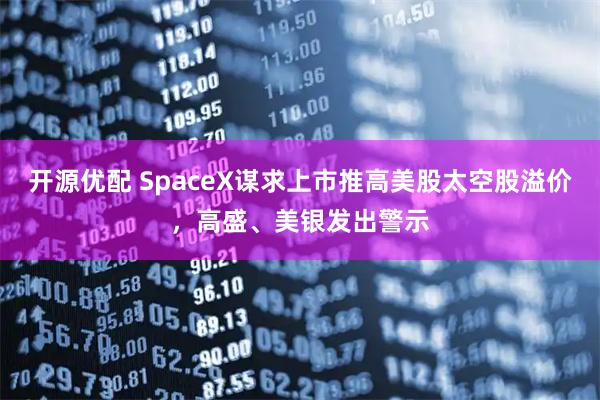 开源优配 SpaceX谋求上市推高美股太空股溢价，高盛、美银发出警示