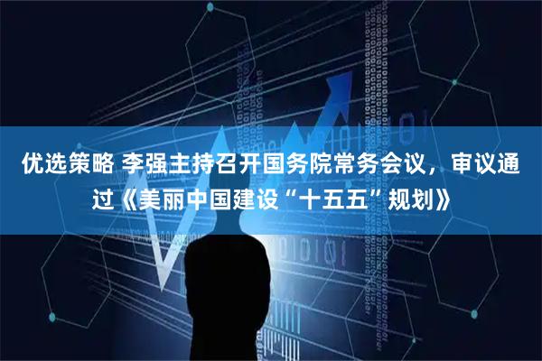 优选策略 李强主持召开国务院常务会议，审议通过《美丽中国建设“十五五”规划》