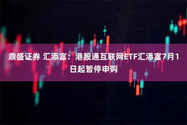 鼎盛证券 汇添富：港股通互联网ETF汇添富7月1日起暂停申购