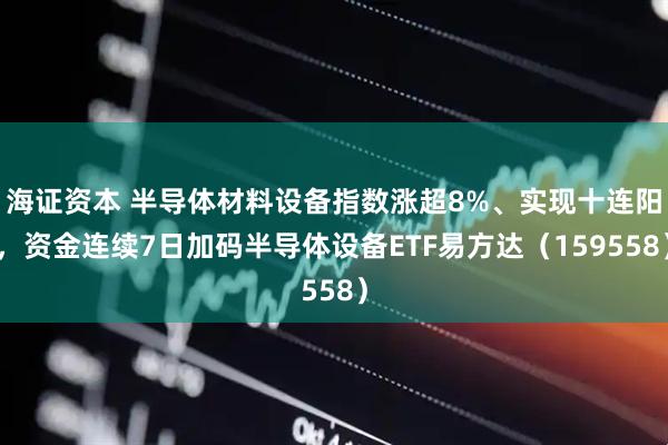 海证资本 半导体材料设备指数涨超8%、实现十连阳，资金连续7日加码半导体设备ETF易方达（159558）